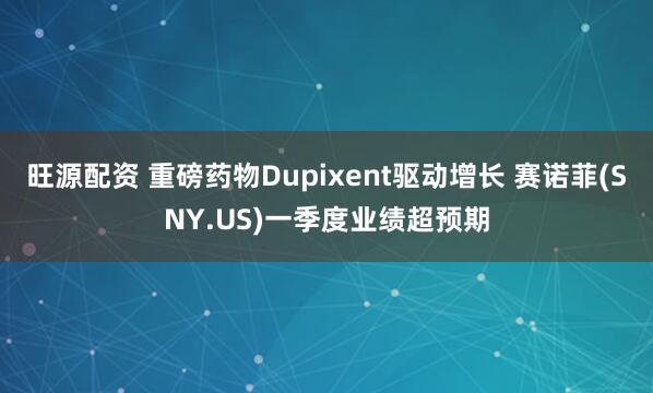 旺源配资 重磅药物Dupixent驱动增长 赛诺菲(SNY.US)一季度业绩超预期