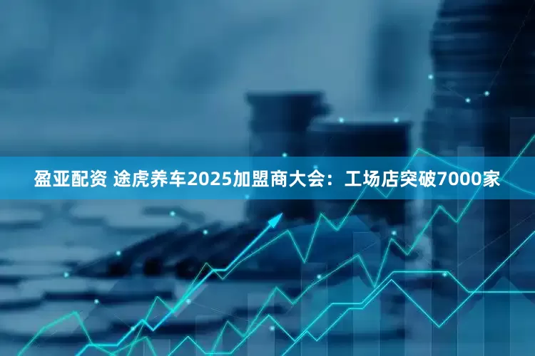 盈亚配资 途虎养车2025加盟商大会：工场店突破7000家