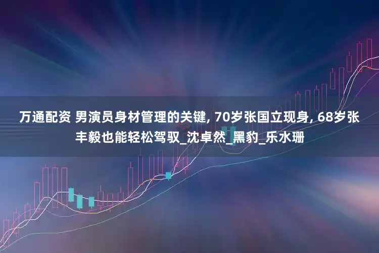 万通配资 男演员身材管理的关键, 70岁张国立现身, 68岁张丰毅也能轻松驾驭_沈卓然_黑豹_乐水珊