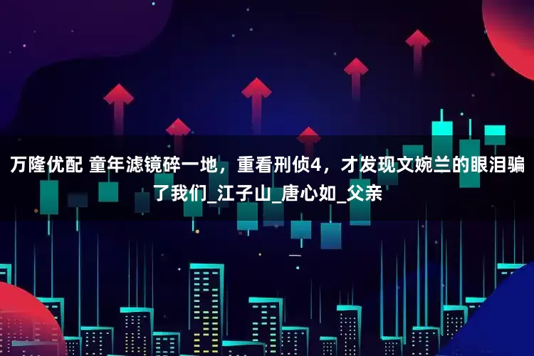 万隆优配 童年滤镜碎一地，重看刑侦4，才发现文婉兰的眼泪骗了我们_江子山_唐心如_父亲
