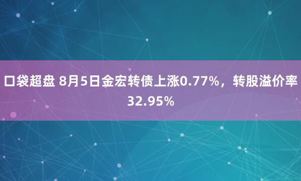 口袋超盘 8月5日金宏转债上涨0.77%，转股溢价率32.95%