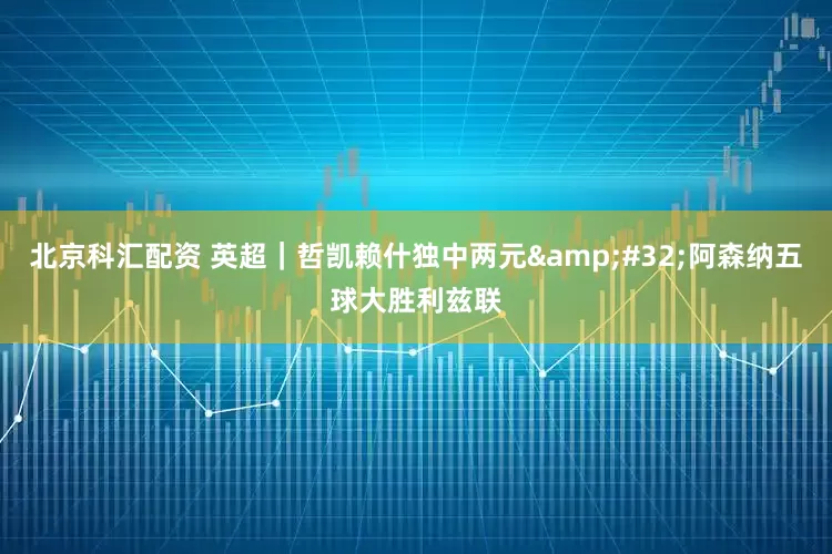 北京科汇配资 英超｜哲凯赖什独中两元&#32;阿森纳五球大胜利兹联