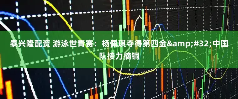 泰兴隆配资 游泳世青赛：杨佩琪夺得第四金&#32;中国队接力摘铜