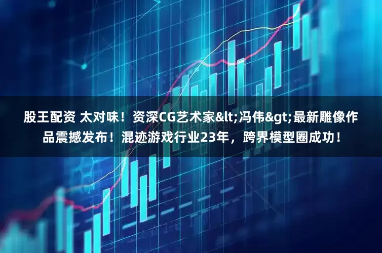 股王配资 太对味！资深CG艺术家<冯伟>最新雕像作品震撼发布！混迹游戏行业23年，跨界模型圈成功！